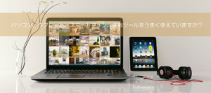 パソコン、タブレット、スマートフォンなどの電子機器全般を上手く利用できていますか？